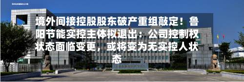 境外间接控股股东破产重组敲定！鲁阳节能实控主体拟退出：公司控制权状态面临变更，或将变为无实控人状态-第3张图片
