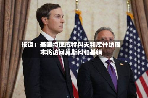 报道：美国特使威特科夫和库什纳周末将访问莫斯科和基辅-第2张图片