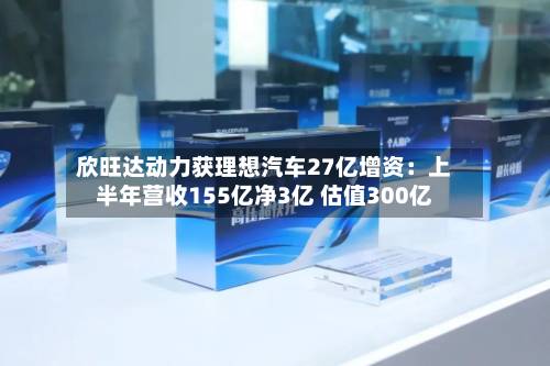 欣旺达动力获理想汽车27亿增资：上半年营收155亿净3亿 估值300亿-第1张图片