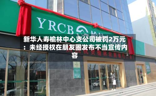 新华人寿榆林中心支公司被罚2万元：未经授权在朋友圈发布不当宣传内容