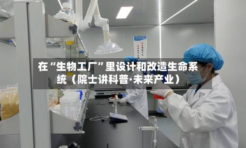 在“生物工厂”里设计和改造生命系统（院士讲科普·未来产业）-第3张图片