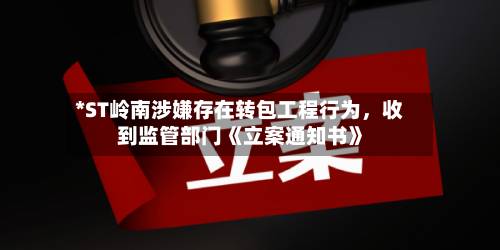 *ST岭南涉嫌存在转包工程行为，收到监管部门《立案通知书》-第2张图片