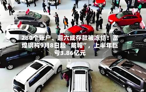 280个账户、超六成存款被冻结！富煌钢构9月8日起“戴帽”，上半年巨亏3.86亿元-第2张图片