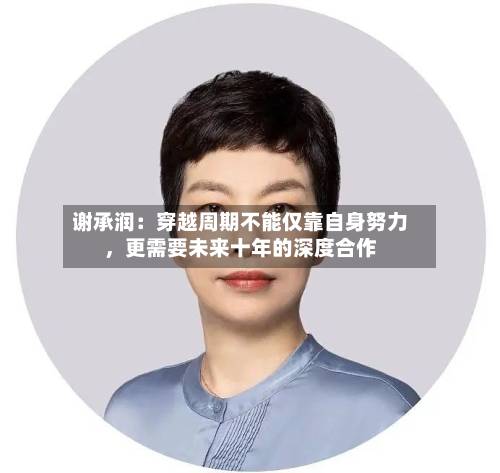 谢承润：穿越周期不能仅靠自身努力，更需要未来十年的深度合作-第3张图片
