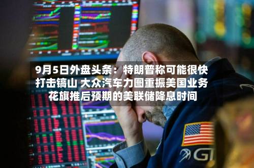 9月5日外盘头条：特朗普称可能很快打击镐山 大众汽车力图重振美国业务 花旗推后预期的美联储降息时间-第1张图片
