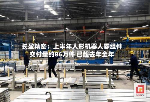 长盈精密：上半年人形机器人零组件交付量约86万件 已超去年全年