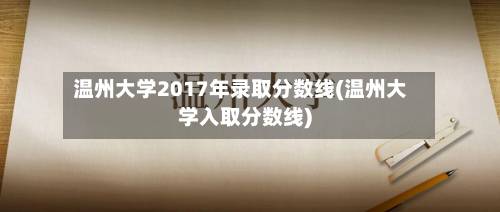 温州大学2017年录取分数线(温州大学入取分数线)-第3张图片