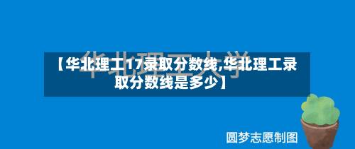 【华北理工17录取分数线,华北理工录取分数线是多少】