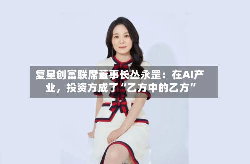 复星创富联席董事长丛永罡：在AI产业	，投资方成了“乙方中的乙方”-第3张图片