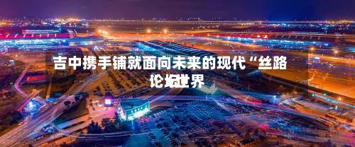 吉中携手铺就面向未来的现代“丝路”（世界论坛）-第2张图片