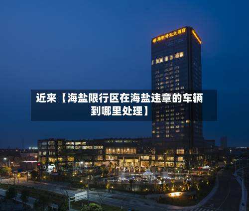 近来【海盐限行区在海盐违章的车辆到哪里处理】-第3张图片