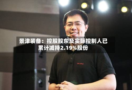 景津装备:控股股东及实际控制人已累计减持2.19%股份-第3张图片