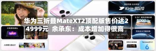 华为三折叠MateXT2顶配版售价达24999元  余承东：成本增加得很高-第2张图片