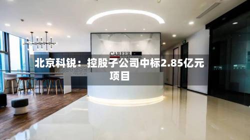 北京科锐：控股子公司中标2.85亿元项目