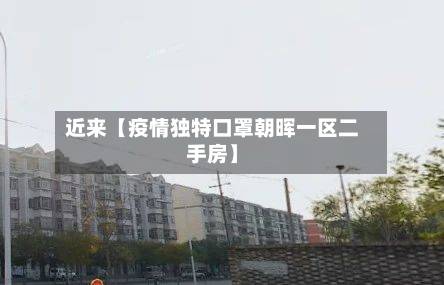 近来【疫情独特口罩朝晖一区二手房】-第2张图片
