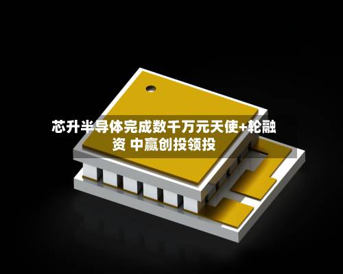芯升半导体完成数千万元天使+轮融资 中赢创投领投-第2张图片