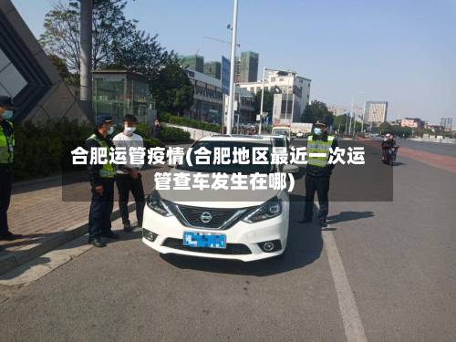 合肥运管疫情(合肥地区最近一次运管查车发生在哪)