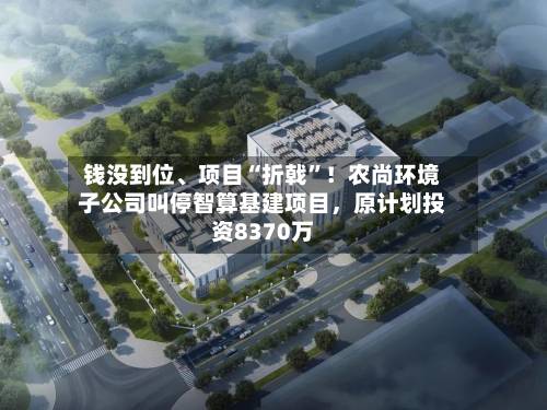 钱没到位、项目“折戟	”！农尚环境子公司叫停智算基建项目	，原计划投资8370万-第2张图片