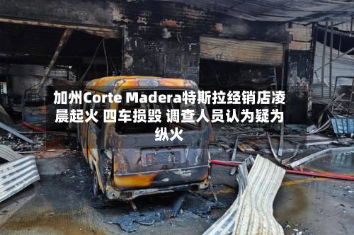 加州Corte Madera特斯拉经销店凌晨起火 四车损毁 调查人员认为疑为纵火
