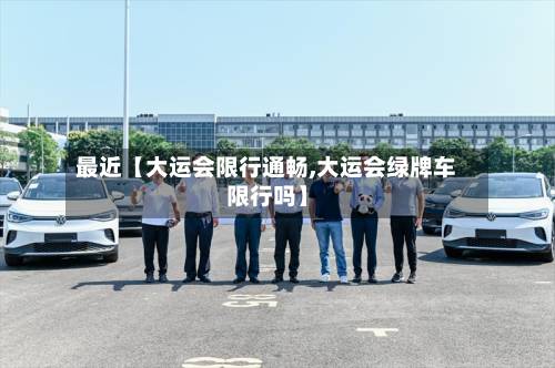 最近【大运会限行通畅,大运会绿牌车限行吗】
