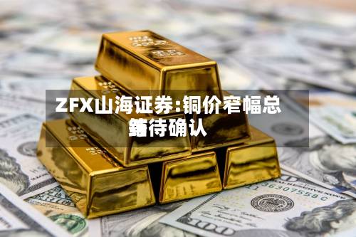 ZFX山海证券:铜价窄幅总结等待确认-第1张图片