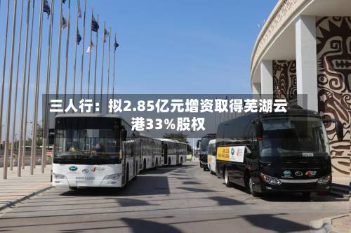 三人行：拟2.85亿元增资取得芜湖云港33%股权-第3张图片