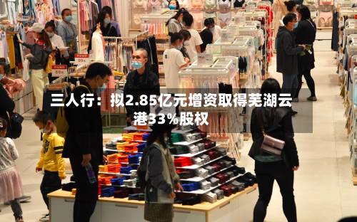 三人行：拟2.85亿元增资取得芜湖云港33%股权-第2张图片