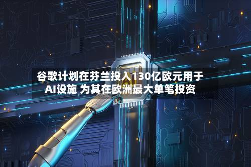 谷歌计划在芬兰投入130亿欧元用于AI设施 为其在欧洲最大单笔投资