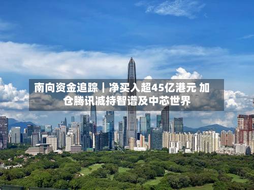 南向资金追踪｜净买入超45亿港元 加仓腾讯减持智谱及中芯世界-第2张图片