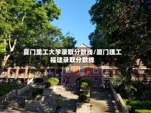 夏门里工大学录取分数线/厦门理工福建录取分数线-第3张图片
