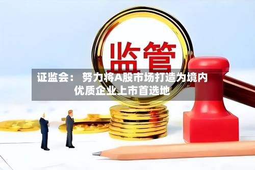 证监会： 努力将A股市场打造为境内优质企业上市首选地