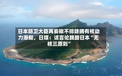 日本防卫大臣再妄称不排除拥有核动力潜艇，日媒：该言论践踏日本“无核三原则”-第3张图片