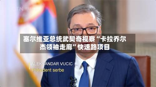 塞尔维亚总统武契奇视察“卡拉乔尔杰领袖走廊	”快速路项目-第3张图片