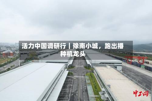 活力中国调研行｜豫南小城	，跑出播种机龙头-第2张图片